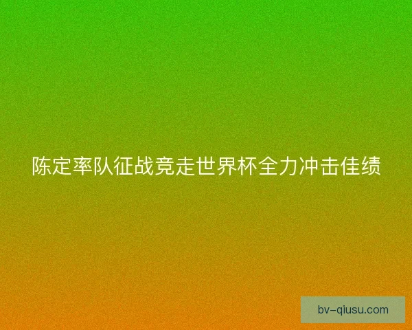 陈定率队征战竞走世界杯全力冲击佳绩