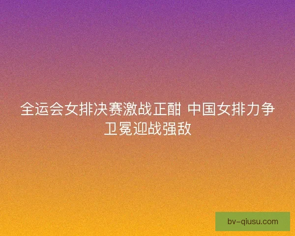 全运会女排决赛激战正酣 中国女排力争卫冕迎战强敌