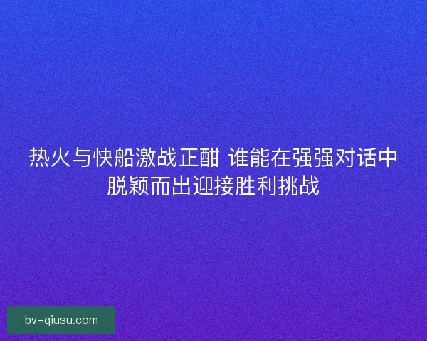 热火与快船激战正酣 谁能在强强对话中脱颖而出迎接胜利挑战