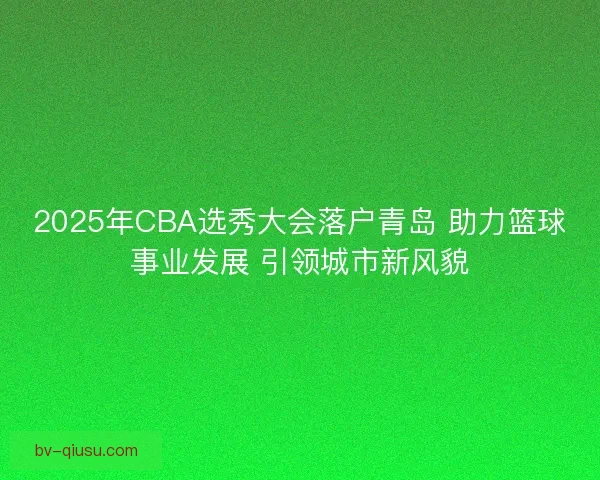 2025年CBA选秀大会落户青岛 助力篮球事业发展 引领城市新风貌