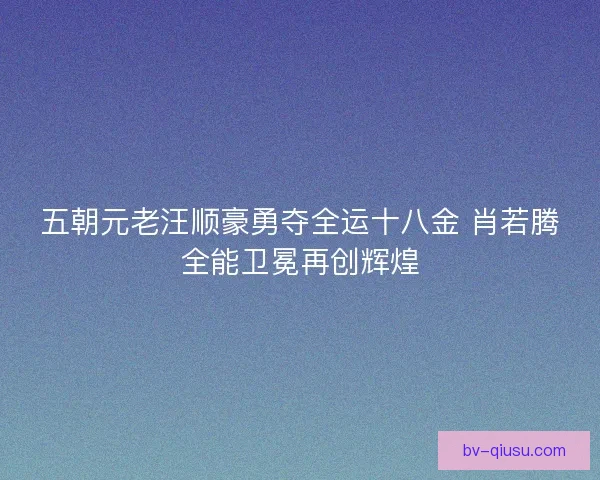 五朝元老汪顺豪勇夺全运十八金 肖若腾全能卫冕再创辉煌